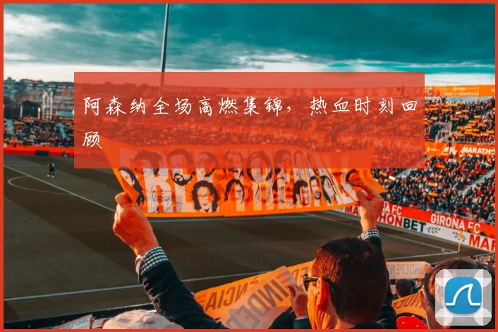 阿森纳全场高燃集锦，热血时刻回顾