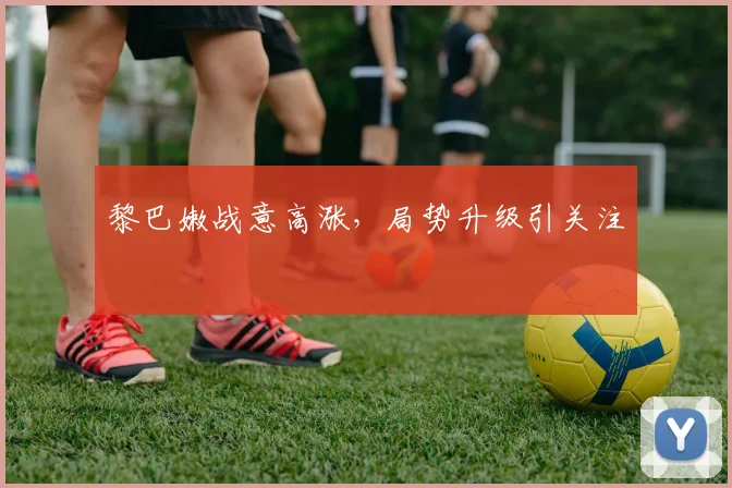 黎巴嫩战意高涨，局势升级引关注