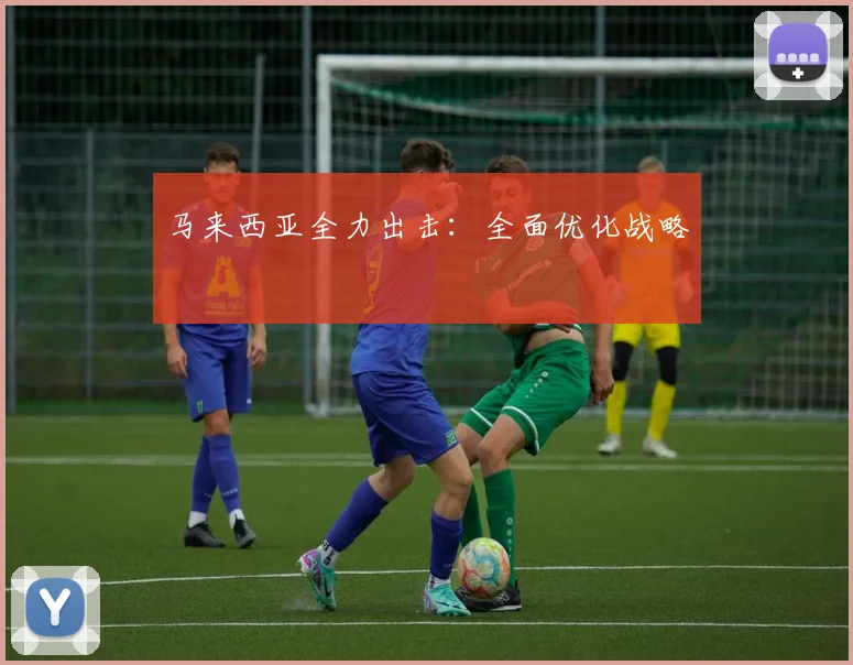 马来西亚全力出击：全面优化战略