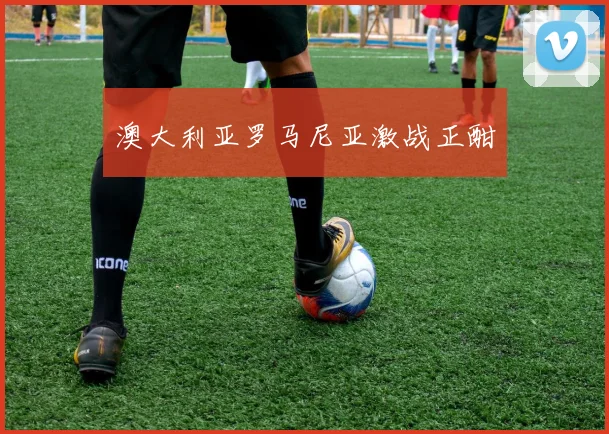 澳大利亚罗马尼亚激战正酣