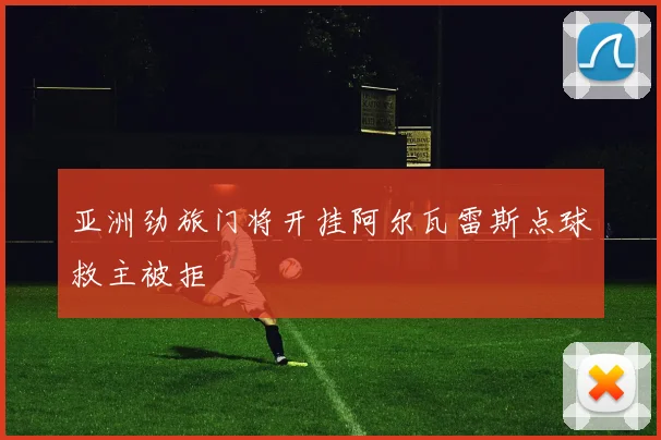 亚洲劲旅门将开挂阿尔瓦雷斯点球救主被拒