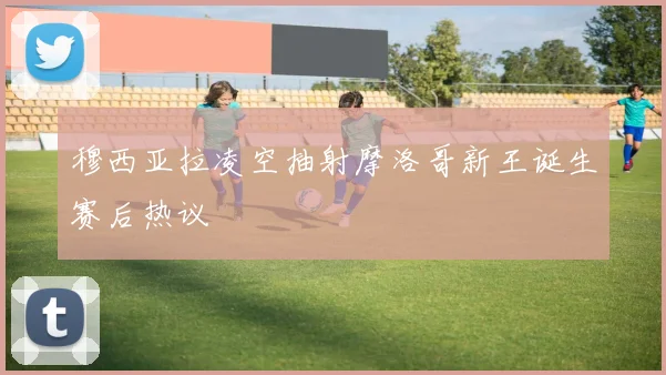 穆西亚拉凌空抽射摩洛哥新王诞生赛后热议