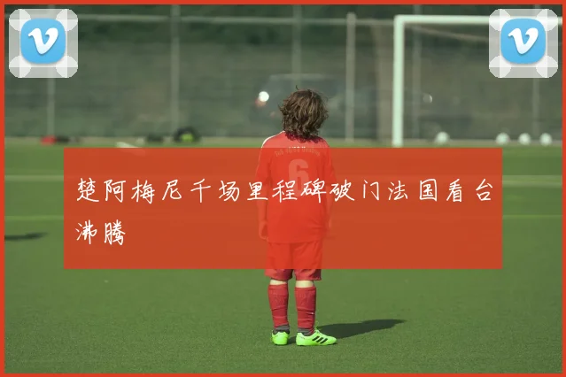 楚阿梅尼千场里程碑破门法国看台沸腾