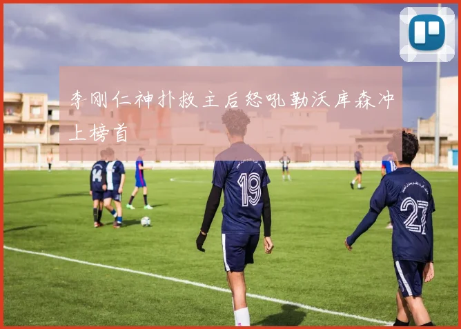 李刚仁神扑救主后怒吼勒沃库森冲上榜首