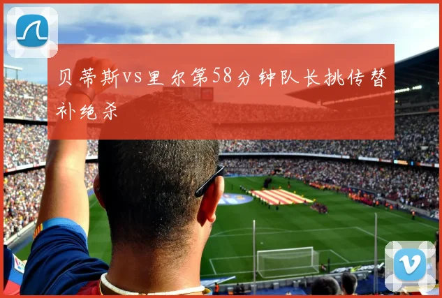贝蒂斯vs里尔第58分钟队长挑传替补绝杀