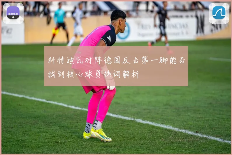 科特迪瓦对阵德国反击第一脚能否找到核心球员热词解析
