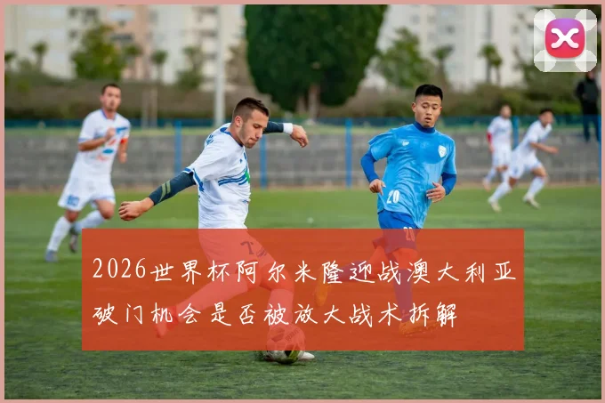 2026世界杯阿尔米隆迎战澳大利亚破门机会是否被放大战术拆解