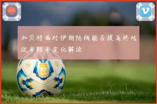 加贝特面对伊朗防线能否提高终结效率赔率变化解读