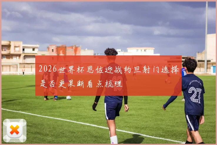 2026世界杯恩佐迎战约旦射门选择是否更果断看点梳理
