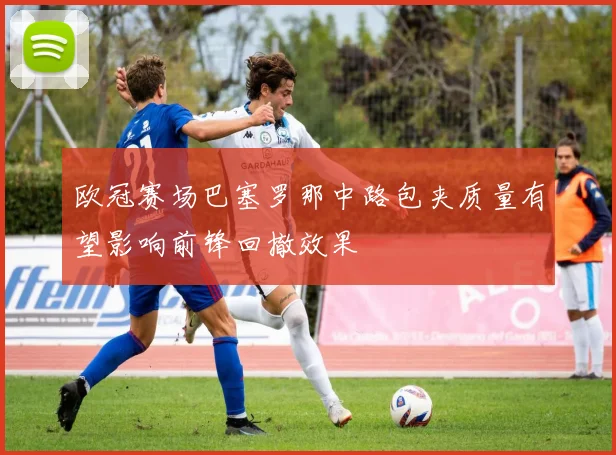 欧冠赛场巴塞罗那中路包夹质量有望影响前锋回撤效果