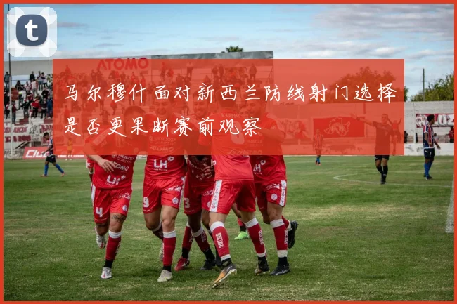 马尔穆什面对新西兰防线射门选择是否更果断赛前观察