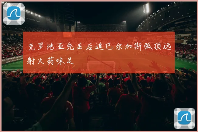 克罗地亚先丢后追巴尔加斯弧顶远射火药味足