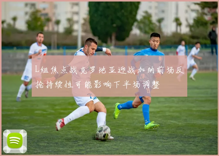 L组焦点战克罗地亚迎战加纳前场反抢持续性可能影响下半场调整