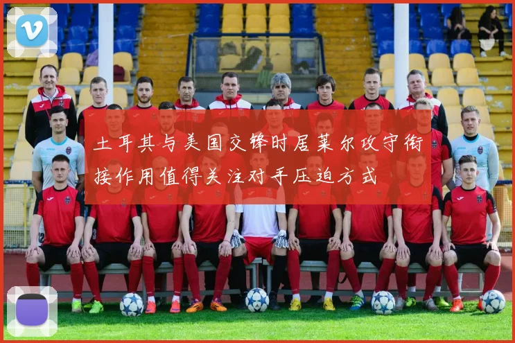 土耳其与美国交锋时居莱尔攻守衔接作用值得关注对手压迫方式