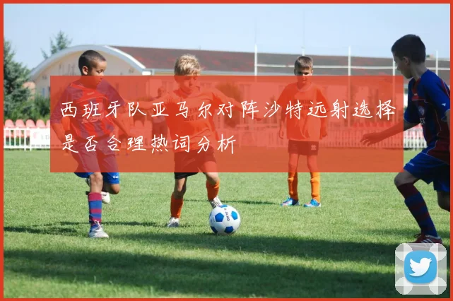 西班牙队亚马尔对阵沙特远射选择是否合理热词分析