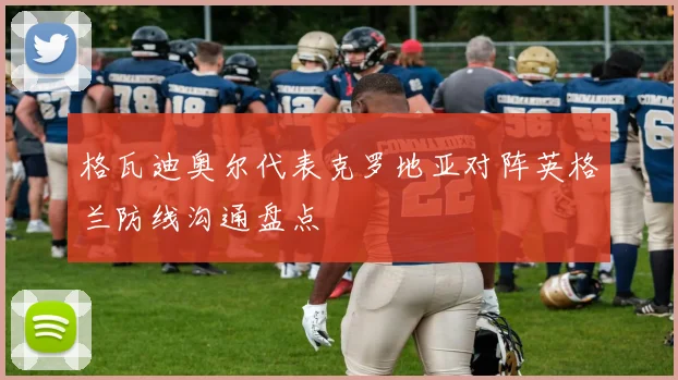 格瓦迪奥尔代表克罗地亚对阵英格兰防线沟通盘点