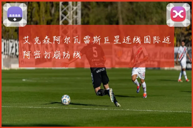 艾克森阿尔瓦雷斯巨星连线国际迈阿密打崩防线