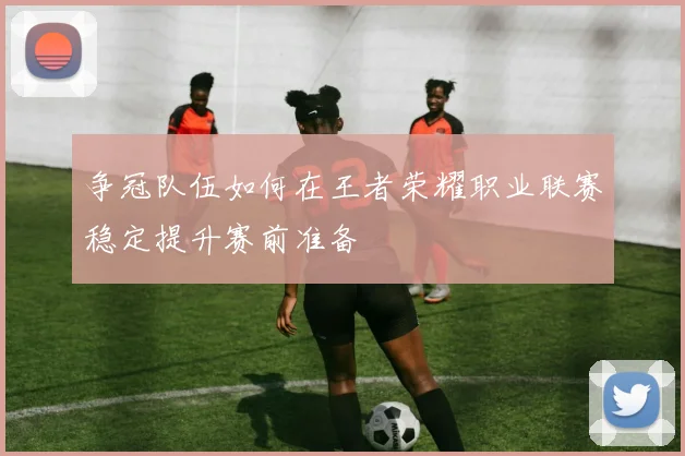 争冠队伍如何在王者荣耀职业联赛稳定提升赛前准备