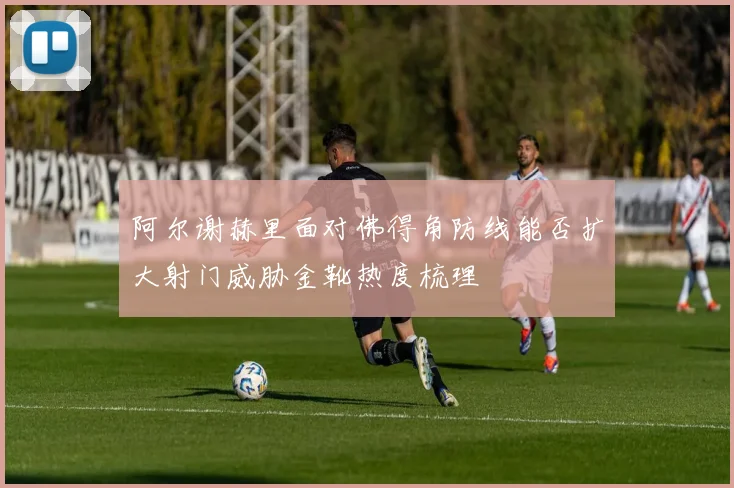 阿尔谢赫里面对佛得角防线能否扩大射门威胁金靴热度梳理
