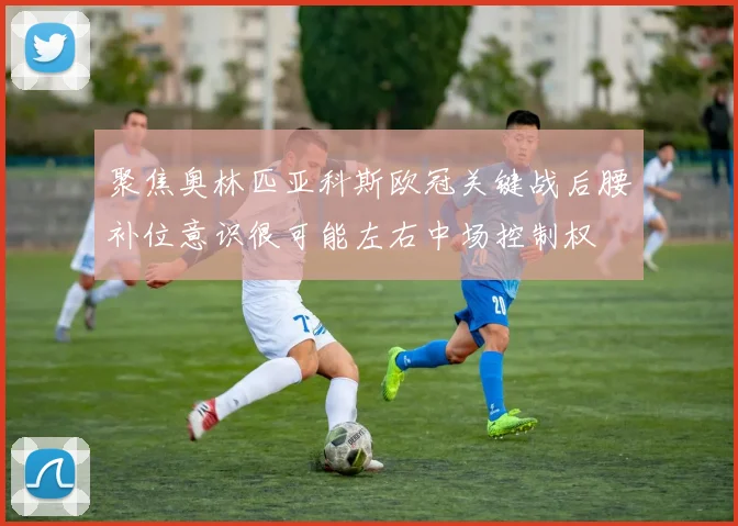 聚焦奥林匹亚科斯欧冠关键战后腰补位意识很可能左右中场控制权